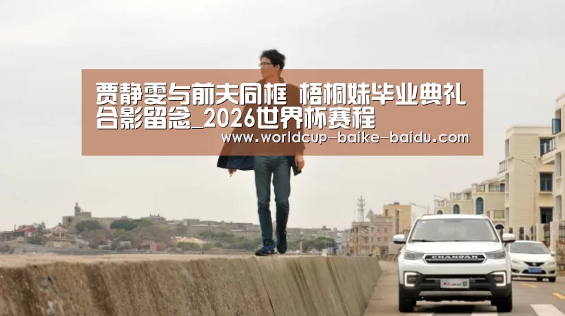 贾静雯与前夫同框 梧桐妹毕业典礼合影留念_2026世界杯赛程(图4) 世界杯直播